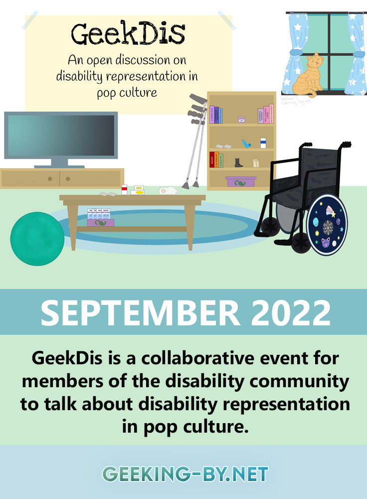 GeekDis 2022: A month-long discussion of disability representation in pop culture - GeekDis is a collaborative event for members of the disability community to talk about disability representation in pop culture taking place in September 2021! The image shows a living room. On the wall, there is a large banner that reads: "Geek Dis. An open discussion on disability representation in pop culture". The room is furnished with a television and television cabinet along the back wall in the left corner and further to the right along the back wall is a bookshelf. Next to the bookshelf are a pair of crutches leaning against the wall. To the right of the room is a wheelchair with a vibrantly decorated wheel hub. To the left of the room is a teal exercise ball. In the middle of the room is a rectangle coffee table. On the coffee table and the bookshelf, there are a variety of medical supplies that a disabled person might use, such as medication, an ostomy bag, migraine head patches and an inhaler. In the background, a ginger cat sits at a window surrounded by blue curtains with white stars on them.