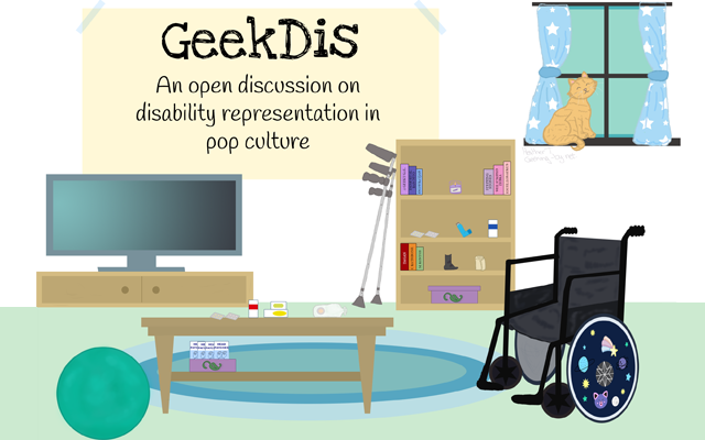 GeekDis: A month-long discussion of disability representation in pop culture. The image shows a living room. On the wall, there is a large banner that reads: "Geek Dis. An open discussion on disability representation in pop culture". The room is furnished with a television and television cabinet along the back wall in the left corner and further to the right along the back wall is a bookshelf. Next to the bookshelf are a pair of crutches leaning against the wall. To the right of the room is a wheelchair with a vibrantly decorated wheel hub. To the left of the room is a teal exercise ball. In the middle of the room is a rectangle coffee table. On the coffee table and the bookshelf, there are a variety of medical supplies that a disabled person might use, such as medication, an ostomy bag, migraine head patches and an inhaler. In the background, a ginger cat sits at a window surrounded by blue curtains with white stars on them.