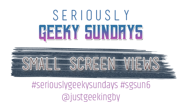 Seriously Geeky Sundays Week 34 - Small Screen Views